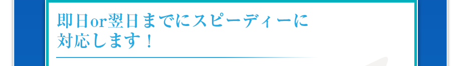 即日or翌日までにスピーディーに対応します!