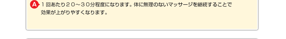 1回あたり20~30分程度になります。体に無理のないマッサージを継続することで効果が上がりやすくなります。