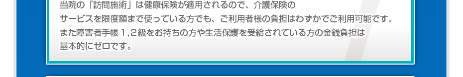 当院の「訪問マッサージは」健康保険が適用されるので、介護保険のサービスを限度額まで使っている方でも、ご利用者様の負担はわずかでご利用可能です。また障害者手帳1,2級をお持ちの方や生活保護を受給されている方の金銭負担は基本的にゼロです。