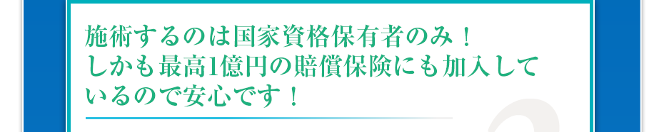 施術するのは国家資格保有者のみ!しかも最高1億円の賠償保険にも加入しているので安心です!